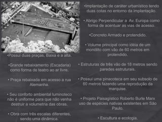 •Implantação de caráter urbanístico tendo
duas cotas no entorno da implantação.
• Abrigo Perpendicular a Av. Europa como
forma de acentuar as vias de acesso.
•Possui duas praças, Baixa e a alta.
•Grande rebaixamento (Escadaria)
como forma de teatro ao ar livre.
• Praça rebaixada em acesso a rua
Alemanha.
• Seu conforto ambiental luminoteco
não é uniforme para que não venha
destruir a volumetria das obras.
• Obra com três escalas diferentes,
sendo uma dinâmica.
•Concreto Armado e protendido.
• Volume principal como idéia de um
monólito com vão de 60 metros em
protendido.
• Estruturas de três vão de 18 metros sendo
paredes estruturais.
• Possui uma pinacoteca em seu subsolo de
60 metros fazendo uma reprodução da
marquise.
• Projeto Paisagístico Roberto Burle Marx
uso de espécies nativas existentes em São
Paulo.
• Escultura e ecologia.
 