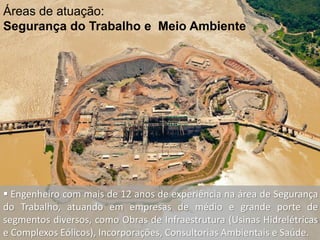 Áreas de atuação:
Segurança do Trabalho e Meio Ambiente
 Engenheiro com mais de 12 anos de experiência na área de Segurança
do Trabalho, atuando em empresas de médio e grande porte de
segmentos diversos, como Obras de Infraestrutura (Usinas Hidrelétricas
e Complexos Eólicos), Incorporações, Consultorias Ambientais e Saúde.
 