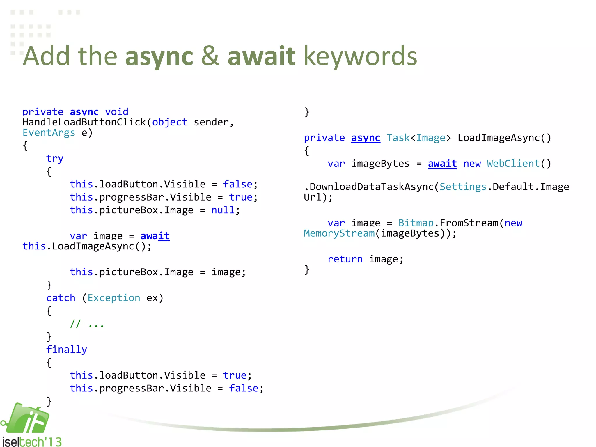 Add the async & await keywords
private async void
HandleLoadButtonClick(object sender,
EventArgs e)
{
try
{
this.loadButton.Visible = false;
this.progressBar.Visible = true;
this.pictureBox.Image = null;
var image = await
this.LoadImageAsync();
this.pictureBox.Image = image;
}
catch (Exception ex)
{
// ...
}
finally
{
this.loadButton.Visible = true;
this.progressBar.Visible = false;
}
}
private async Task<Image> LoadImageAsync()
{
var imageBytes = await new WebClient()
.DownloadDataTaskAsync(Settings.Default.Image
Url);
var image = Bitmap.FromStream(new
MemoryStream(imageBytes));
return image;
}
 