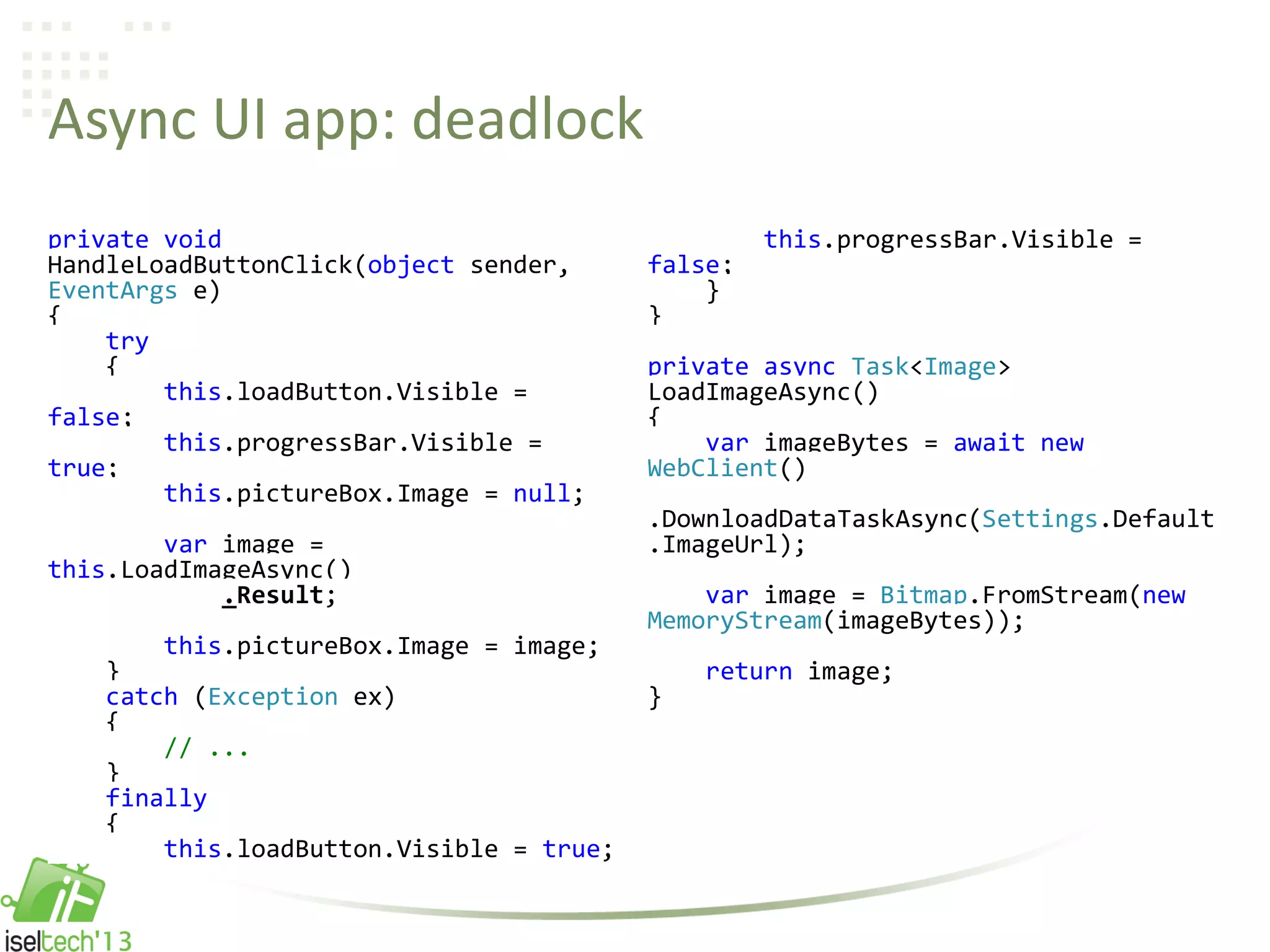 Async UI app: deadlock
private void
HandleLoadButtonClick(object sender,
EventArgs e)
{
try
{
this.loadButton.Visible =
false;
this.progressBar.Visible =
true;
this.pictureBox.Image = null;
var image =
this.LoadImageAsync()
.Result;
this.pictureBox.Image = image;
}
catch (Exception ex)
{
// ...
}
finally
{
this.loadButton.Visible = true;
this.progressBar.Visible =
false;
}
}
private async Task<Image>
LoadImageAsync()
{
var imageBytes = await new
WebClient()
.DownloadDataTaskAsync(Settings.Default
.ImageUrl);
var image = Bitmap.FromStream(new
MemoryStream(imageBytes));
return image;
}
 