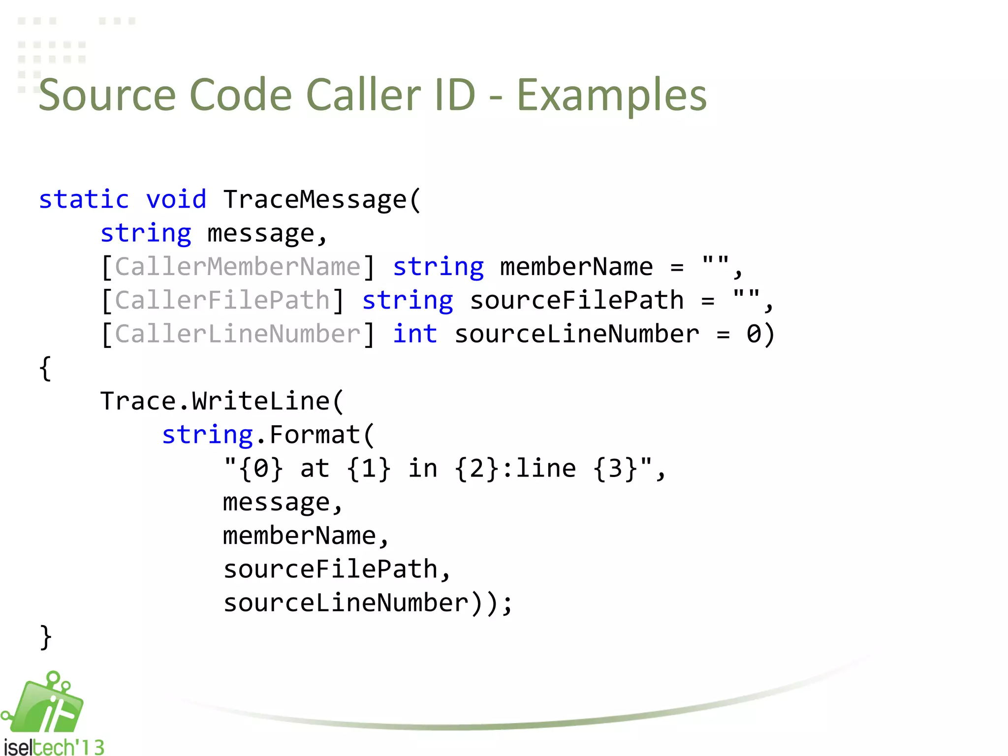 Source Code Caller ID - Examples
static void TraceMessage(
string message,
[CallerMemberName] string memberName = "",
[CallerFilePath] string sourceFilePath = "",
[CallerLineNumber] int sourceLineNumber = 0)
{
Trace.WriteLine(
string.Format(
"{0} at {1} in {2}:line {3}",
message,
memberName,
sourceFilePath,
sourceLineNumber));
}
 