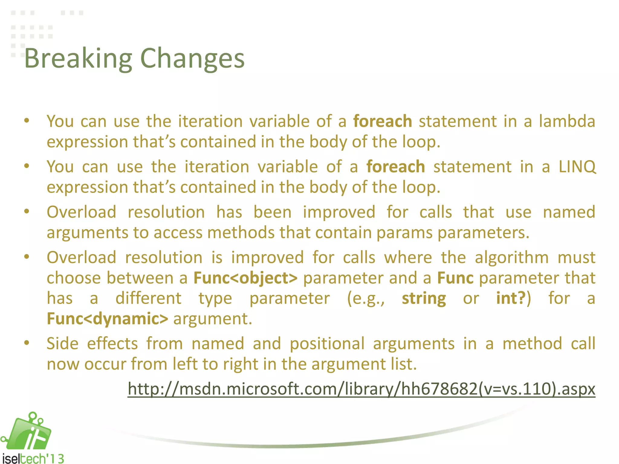 Breaking Changes
• You can use the iteration variable of a foreach statement in a lambda
expression that’s contained in the body of the loop.
• You can use the iteration variable of a foreach statement in a LINQ
expression that’s contained in the body of the loop.
• Overload resolution has been improved for calls that use named
arguments to access methods that contain params parameters.
• Overload resolution is improved for calls where the algorithm must
choose between a Func<object> parameter and a Func parameter that
has a different type parameter (e.g., string or int?) for a
Func<dynamic> argument.
• Side effects from named and positional arguments in a method call
now occur from left to right in the argument list.
http://msdn.microsoft.com/library/hh678682(v=vs.110).aspx
 