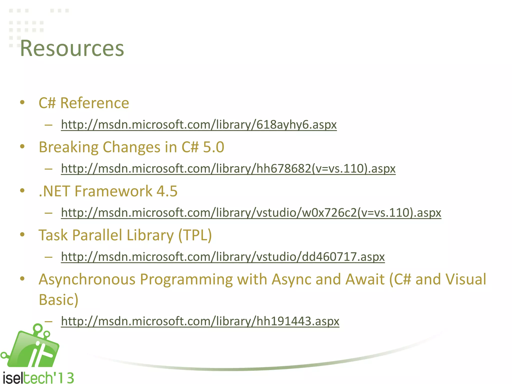 Resources
• C# Reference
– http://msdn.microsoft.com/library/618ayhy6.aspx
• Breaking Changes in C# 5.0
– http://msdn.microsoft.com/library/hh678682(v=vs.110).aspx
• .NET Framework 4.5
– http://msdn.microsoft.com/library/vstudio/w0x726c2(v=vs.110).aspx
• Task Parallel Library (TPL)
– http://msdn.microsoft.com/library/vstudio/dd460717.aspx
• Asynchronous Programming with Async and Await (C# and Visual
Basic)
– http://msdn.microsoft.com/library/hh191443.aspx
 