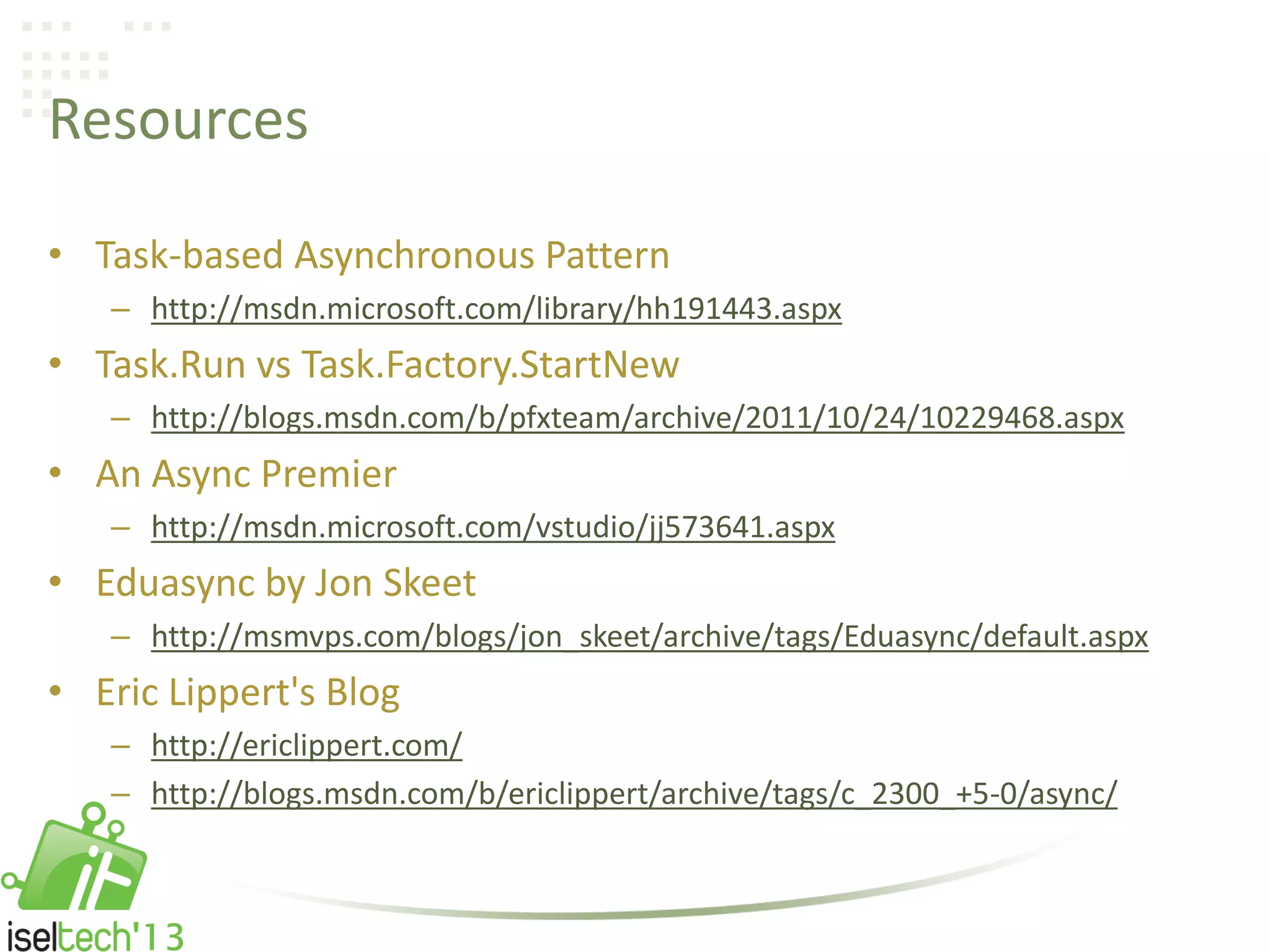Resources
• Task-based Asynchronous Pattern
– http://msdn.microsoft.com/library/hh191443.aspx
• Task.Run vs Task.Factory.StartNew
– http://blogs.msdn.com/b/pfxteam/archive/2011/10/24/10229468.aspx
• An Async Premier
– http://msdn.microsoft.com/vstudio/jj573641.aspx
• Eduasync by Jon Skeet
– http://msmvps.com/blogs/jon_skeet/archive/tags/Eduasync/default.aspx
• Eric Lippert's Blog
– http://ericlippert.com/
– http://blogs.msdn.com/b/ericlippert/archive/tags/c_2300_+5-0/async/
 