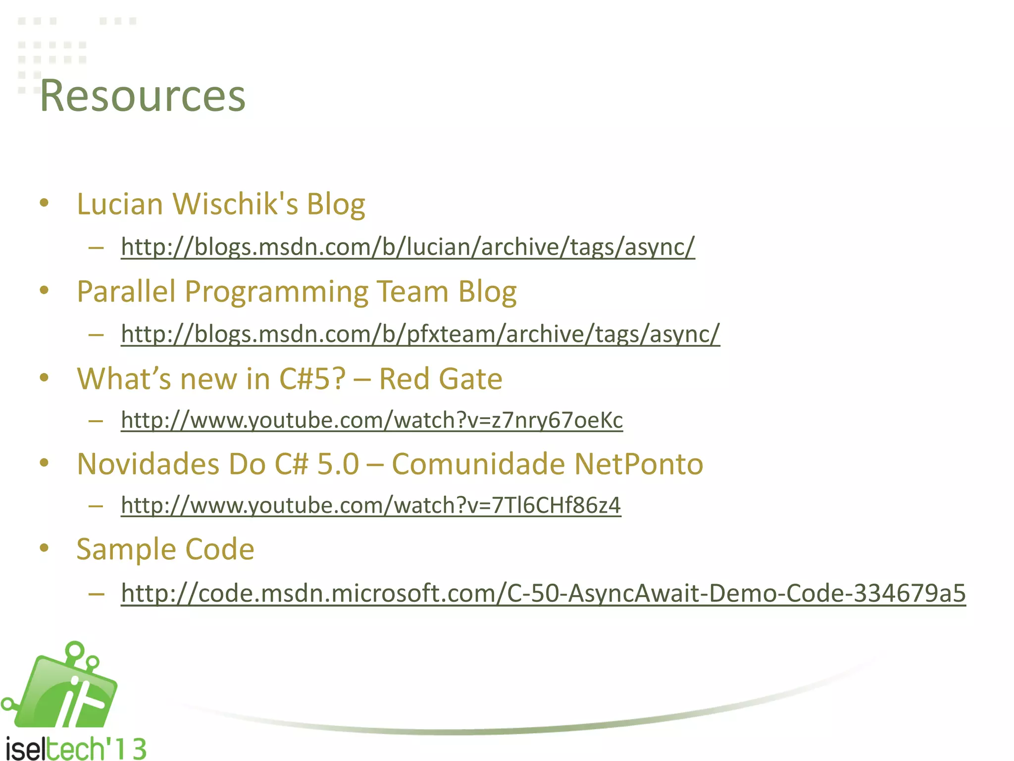 Resources
• Lucian Wischik's Blog
– http://blogs.msdn.com/b/lucian/archive/tags/async/
• Parallel Programming Team Blog
– http://blogs.msdn.com/b/pfxteam/archive/tags/async/
• What’s new in C#5? – Red Gate
– http://www.youtube.com/watch?v=z7nry67oeKc
• Novidades Do C# 5.0 – Comunidade NetPonto
– http://www.youtube.com/watch?v=7Tl6CHf86z4
• Sample Code
– http://code.msdn.microsoft.com/C-50-AsyncAwait-Demo-Code-334679a5
 