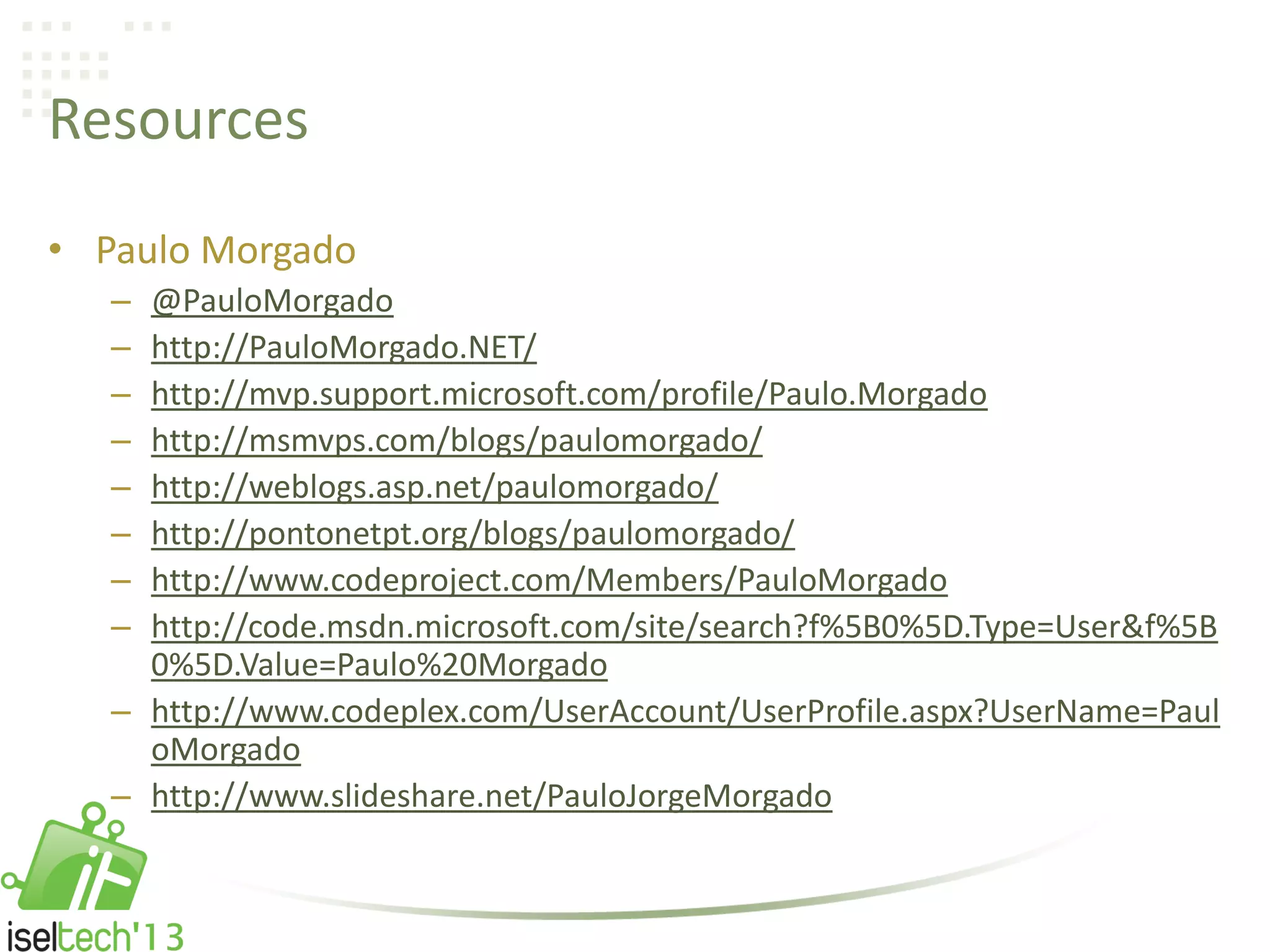 Resources
• Paulo Morgado
– @PauloMorgado
– http://PauloMorgado.NET/
– http://mvp.support.microsoft.com/profile/Paulo.Morgado
– http://msmvps.com/blogs/paulomorgado/
– http://weblogs.asp.net/paulomorgado/
– http://pontonetpt.org/blogs/paulomorgado/
– http://www.codeproject.com/Members/PauloMorgado
– http://code.msdn.microsoft.com/site/search?f%5B0%5D.Type=User&f%5B
0%5D.Value=Paulo%20Morgado
– http://www.codeplex.com/UserAccount/UserProfile.aspx?UserName=Paul
oMorgado
– http://www.slideshare.net/PauloJorgeMorgado
 
