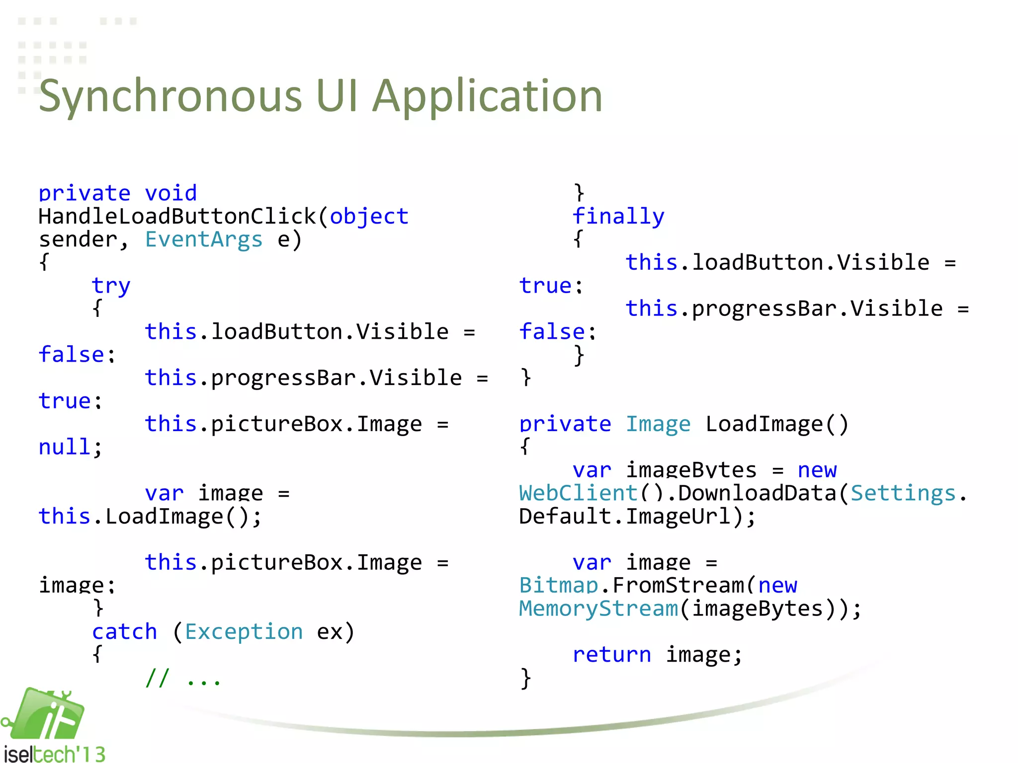 Synchronous UI Application
private void
HandleLoadButtonClick(object
sender, EventArgs e)
{
try
{
this.loadButton.Visible =
false;
this.progressBar.Visible =
true;
this.pictureBox.Image =
null;
var image =
this.LoadImage();
this.pictureBox.Image =
image;
}
catch (Exception ex)
{
// ...
}
finally
{
this.loadButton.Visible =
true;
this.progressBar.Visible =
false;
}
}
private Image LoadImage()
{
var imageBytes = new
WebClient().DownloadData(Settings.
Default.ImageUrl);
var image =
Bitmap.FromStream(new
MemoryStream(imageBytes));
return image;
}
 