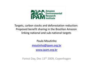 Targets, carbon stocks and deforestation reduction:
 Proposed benefit sharing in the Brazilian Amazon
     linking national and sub-national targets
                          sub-

               Paulo Moutinho
             moutinho@ipam.org.br
               www.ipam.org.br

      Forest Day, Dec 13th 2009, Copenhagen
 