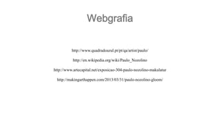 Webgrafia
http://www.quadradoazul.pt/pt/qa/artist/paulo/
http://en.wikipedia.org/wiki/Paulo_Nozolino
http://www.artecapital.net/exposicao-304-paulo-nozolino-makulatur
http://makingarthappen.com/2013/03/31/paulo-nozolino-gloom/

 