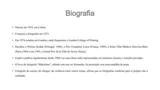 Biografia
• Nasceu em 1955, em Lisboa.
• Começou a fotografar em 1973.
• Em 1974 estudou em Londres, onde frequentou o London College of Printing.
• Recebeu o Prémio Kodak (Portugal, 1988), o Prix Fondation Leica (França, 1989), a bolsa Villa Médicis Hors-les-Murs
(Paris,1994) e em 1995, o Grand Prix de la Ville de Vevey (Suiça).
• Expõe e publica regularmente desde 1980 e as suas obras estão representadas em inúmeros museus e coleções privadas.
• O livro do fotógrafo “Makulatur”, editado este ano na Alemanha, foi premiado com uma medalha de prata.
• Fotógrafo do escuro, do choque, da violência entre outros temas, afirma que as fotografias sombrias para si próprio são a
realidade.

 