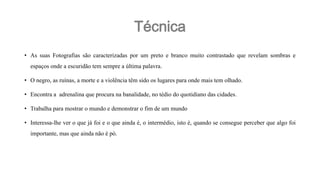 Técnica
• As suas Fotografias são caracterizadas por um preto e branco muito contrastado que revelam sombras e
espaços onde a escuridão tem sempre a última palavra.
• O negro, as ruínas, a morte e a violência têm sido os lugares para onde mais tem olhado.
• Encontra a adrenalina que procura na banalidade, no tédio do quotidiano das cidades.
• Trabalha para mostrar o mundo e demonstrar o fim de um mundo

• Interessa-lhe ver o que já foi e o que ainda é, o intermédio, isto é, quando se consegue perceber que algo foi
importante, mas que ainda não é pó.

 