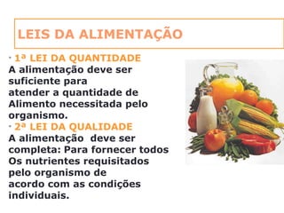 LEIS DA ALIMENTAÇÃO
• 1ª LEI DA QUANTIDADE
A alimentação deve ser
suficiente para
atender a quantidade de
Alimento necessitada pelo
organismo.
• 2ª LEI DA QUALIDADE
A alimentação deve ser
completa: Para fornecer todos
Os nutrientes requisitados
pelo organismo de
acordo com as condições
individuais.
 