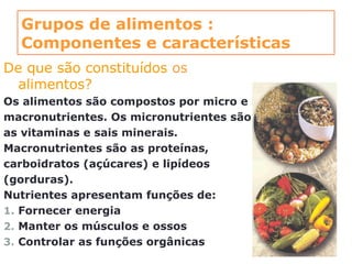 Grupos de alimentos :
Componentes e características
De que são constituídos os
alimentos?
Os alimentos são compostos por micro e
macronutrientes. Os micronutrientes são
as vitaminas e sais minerais.
Macronutrientes são as proteínas,
carboidratos (açúcares) e lipídeos
(gorduras).
Nutrientes apresentam funções de:
1. Fornecer energia
2. Manter os músculos e ossos
3. Controlar as funções orgânicas
 