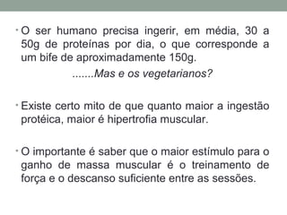 • O ser humano precisa ingerir, em média, 30 a
50g de proteínas por dia, o que corresponde a
um bife de aproximadamente 150g.
.......Mas e os vegetarianos?
• Existe certo mito de que quanto maior a ingestão
protéica, maior é hipertrofia muscular.
• O importante é saber que o maior estímulo para o
ganho de massa muscular é o treinamento de
força e o descanso suficiente entre as sessões.
 
