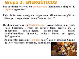Grupo 2: ENERGÉTICOS
São os alimentos ricos em carboidratos (complexos e simples) E
Lipídios (gorduras).
Pois vão fornecer energia ao organismo. Alimentos energéticos.
São aqueles que atuam como “combustíveis”
Os alimentos ricos em Carboidratos : Arroz, Massas em geral,
Pães, Farinhas, Cereais em geral ( trigo, centeio, etc) ,
Tubérculos (batata-inglesa, batata-doce) , raízes
(aipim/mandioca, inhame,), açúcar, Doces em geral,
Refrigerantes,
Os alimentos ricos em Gorduras são: Óleos, Manteigas, Creme
de leite, Maionese, Toucinho, Banhas, etc.
 