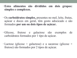 • Estes alimentos são divididos em dois grupos:
simples e complexos.
• Os carboidratos simples, presentes no mel, leite, frutas,
açúcar e doces em geral, têm gosto adocicado e são
formados por um ou dois tipos de açúcar.
• Glicose, frutose e galactose são exemplos de
carboidratos formados por 1 tipo de açúcar.
• Lactose (glicose + galactose) e a sacarose (glicose +
frutose) são formados por 2 tipos de açúcar.
 