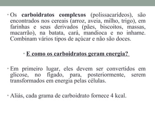 • Os carboidratos complexos (polissacarídeos), são
encontrados nos cereais (arroz, aveia, milho, trigo), em
farinhas e seus derivados (pães, biscoitos, massas,
macarrão), na batata, cará, mandioca e no inhame.
Combinam vários tipos de açúcar e não são doces.
• E como os carboidratos geram energia?
• Em primeiro lugar, eles devem ser convertidos em
glicose, no fígado, para, posteriormente, serem
transformados em energia pelas células.
• Aliás, cada grama de carboidrato fornece 4 kcal.
 