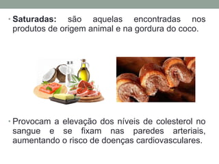 • Saturadas: são aquelas encontradas nos
produtos de origem animal e na gordura do coco.
• Provocam a elevação dos níveis de colesterol no
sangue e se fixam nas paredes arteriais,
aumentando o risco de doenças cardiovasculares.
 