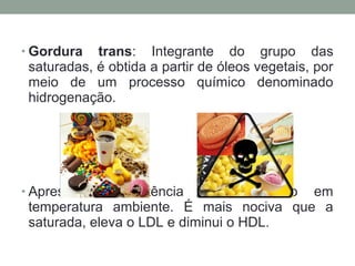 • Gordura trans: Integrante do grupo das
saturadas, é obtida a partir de óleos vegetais, por
meio de um processo químico denominado
hidrogenação.
• Apresenta consistência sólida mesmo em
temperatura ambiente. É mais nociva que a
saturada, eleva o LDL e diminui o HDL.
 