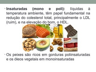 • Insaturadas (mono e poli): líquidas à
temperatura ambiente, têm papel fundamental na
redução do colesterol total, principalmente o LDL
(ruim), e na elevação do bom, o HDL.
• Os peixes são ricos em gorduras poliinsaturadas
e os óleos vegetais em monoinsaturadas
 