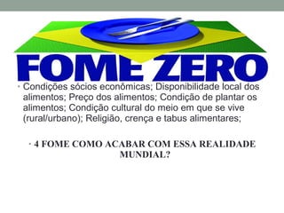 • Condições sócios econômicas; Disponibilidade local dos
alimentos; Preço dos alimentos; Condição de plantar os
alimentos; Condição cultural do meio em que se vive
(rural/urbano); Religião, crença e tabus alimentares;
• 4 FOME COMO ACABAR COM ESSA REALIDADE
MUNDIAL?
 