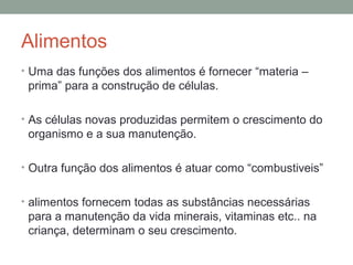 Alimentos
• Uma das funções dos alimentos é fornecer “materia –
prima” para a construção de células.
• As células novas produzidas permitem o crescimento do
organismo e a sua manutenção.
• Outra função dos alimentos é atuar como “combustiveis”
• alimentos fornecem todas as substâncias necessárias
para a manutenção da vida minerais, vitaminas etc.. na
criança, determinam o seu crescimento.
 