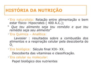 HISTÓRIA DA NUTRIÇÃO
Era naturalista: Relação entre alimentação e bem
estar físico- Hipocrates ( 400 A.C.);
“ Que teu alimento seja teu remédio e que teu
remédio seja seu alimento”
Era Química – Analítica:
Lavosier : resultados sobre a combustão dos
alimentos e a respiração celular pela descoberta do
O2 .
Era biológica: Século final XIX- XX.
Descoberta das vitaminas e classificação.
Era celular ou molecular:
Papel biológico dos nutrientes
 