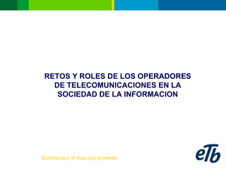 RETOS Y ROLES DE LOS OPERADORES
   DE TELECOMUNICACIONES EN LA
    SOCIEDAD DE LA INFORMACION




Escriba aquí el área que presenta
 