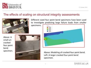 The effects of scaling on structural integrity assessments
3
3rd October 2016
Different sized four point bend specimens have been used
to investigate predicting large failure loads from smaller
specimens.
Above: A
small un-
cracked
four point
bend
specimen.
Above: Modeling of cracked four point bend.
Left: A larger cracked four point bend
specimen.
 
