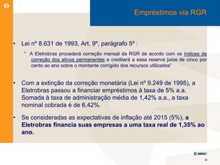 Empréstimos via RGR



•   Lei nº 8.631 de 1993, Art. 9º, parágrafo 5º :
     “ A Eletrobras procederá correção mensal da RGR de acordo com os índices de
       correção dos ativos permanentes e creditará a essa reserva juros de cinco por
       cento ao ano sobre o montante corrigido dos recursos utilizados”


•   Com a extinção da correção monetária (Lei nº 9.249 de 1995), a
    Eletrobras passou a financiar empréstimos à taxa de 5% a.a.
    Somada à taxa de administração média de 1,42% a.a., a taxa
    nominal cobrada é de 6,42%.

•   Se consideradas as expectativas de inflação até 2015 (5%), a
    Eletrobras financia suas empresas a uma taxa real de 1,35% ao
    ano.



                                                                                   14
 