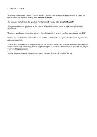 III – CONCLUSION


To accomplish the task called "Framing and Reframing?", the students students sought to create the
much "value" as possible starting with one loaf of bread.

The students started from the question "What would you do with a loaf of bread?"

This presentation was prepared in the form of a Word document, saved as PDF and uploaded to
ݺߣShare.

This time, we choose to insert the pictures directly in the text, which was then transformed into PDF.

Finally, the link to the student's submission will be posted on the Assignment submission page, so that
everyone can see it.

As was seen in the course of this presentation, the students transcribed texts on bread (with appropriate
source references), associating them with photographs, in order to "create value" as possible for people
who view the presentation.

Thanks for your attention and please give us a positive feedback if you like this job.
 