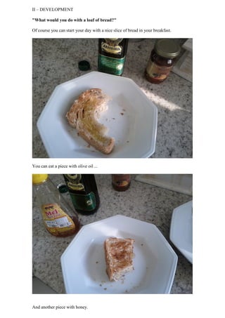 II – DEVELOPMENT

"What would you do with a loaf of bread?"

Of course you can start your day with a nice slice of bread in your breakfast.




You can eat a piece with olive oil ...




And another piece with honey.
 