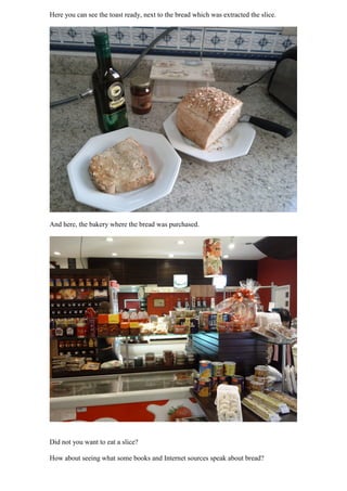 Here you can see the toast ready, next to the bread which was extracted the slice.




And here, the bakery where the bread was purchased.




Did not you want to eat a slice?

How about seeing what some books and Internet sources speak about bread?
 