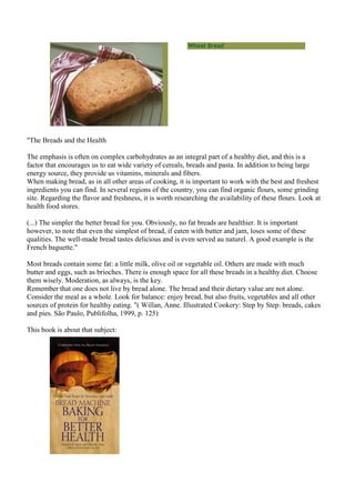 Wheat Bread




"The Breads and the Health

The emphasis is often on complex carbohydrates as an integral part of a healthy diet, and this is a
factor that encourages us to eat wide variety of cereals, breads and pasta. In addition to being large
energy source, they provide us vitamins, minerals and fibers.
When making bread, as in all other areas of cooking, it is important to work with the best and freshest
ingredients you can find. In several regions of the country, you can find organic flours, some grinding
site. Regarding the flavor and freshness, it is worth researching the availability of these flours. Look at
health food stores.

(...) The simpler the better bread for you. Obviously, no fat breads are healthier. It is important
however, to note that even the simplest of bread, if eaten with butter and jam, loses some of these
qualities. The well-made bread tastes delicious and is even served au naturel. A good example is the
French baguette."

Most breads contain some fat: a little milk, olive oil or vegetable oil. Others are made with much
butter and eggs, such as brioches. There is enough space for all these breads in a healthy diet. Choose
them wisely. Moderation, as always, is the key.
Remember that one does not live by bread alone. The bread and their dietary value are not alone.
Consider the meal as a whole. Look for balance: enjoy bread, but also fruits, vegetables and all other
sources of protein for healthy eating. "( Willan, Anne. Illustrated Cookery: Step by Step: breads, cakes
and pies. São Paulo, Publifolha, 1999, p. 125)

This book is about that subject:
 