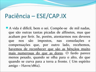 Paciência – ESE/CAP.IX
A vida é difícil, bem o sei. Compõe-se de mil nadas,
que são outras tantas picadas de alfinetes, mas que
acabam por ferir. Se, porém, atentarmos nos deveres
que nos são impostos, nas consolações e
compensações que, por outro lado, recebemos,
havemos de reconhecer que são as bênçãos muito
mais numerosas do que as dores. O fardo parece
menos pesado, quando se olha para o alto, do que
quando se curva para a terra a fronte. ( Um espírito
amigo – Havre/1862).
 