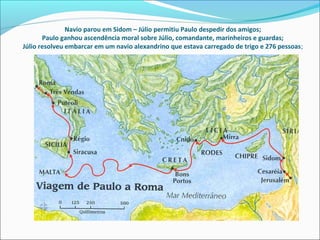Navio parou em Sidom – Júlio permitiu Paulo despedir dos amigos;
Paulo ganhou ascendência moral sobre Júlio, comandante, marinheiros e guardas;
Júlio resolveu embarcar em um navio alexandrino que estava carregado de trigo e 276 pessoas;
 
