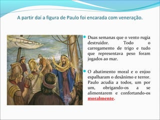 A partir daí a figura de Paulo foi encarada com veneração.
Duas semanas que o vento rugia
destruidor. Todo o
carregamento de trigo e tudo
que representava peso foram
jogados ao mar.
O abatimento moral e o enjoo
espalharam o desânimo e terror.
Paulo acudia a todos, um por
um, obrigando-os a se
alimentarem e confortando-os
moralmente.
 