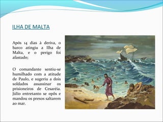 ILHA DE MALTA
Após 14 dias à deriva, o
barco atingiu a Ilha de
Malta, e o perigo foi
afastado;
O comandante sentiu-se
humilhado com a atitude
de Paulo, e sugeriu a dois
soldados assassinar os
prisioneiros de Cesaréia.
Júlio entretanto se opôs e
mandou os presos saltarem
ao mar.
 