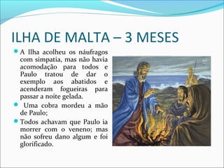 ILHA DE MALTA – 3 MESES
A Ilha acolheu os náufragos
com simpatia, mas não havia
acomodação para todos e
Paulo tratou de dar o
exemplo aos abatidos e
acenderam fogueiras para
passar a noite gelada.
 Uma cobra mordeu a mão
de Paulo;
Todos achavam que Paulo ia
morrer com o veneno; mas
não sofreu dano algum e foi
glorificado.
 