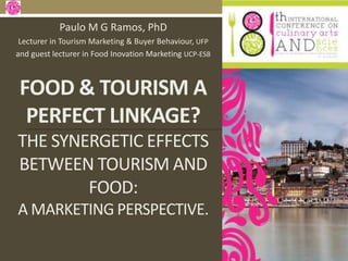 FOOD & TOURISM A
PERFECT LINKAGE?
THE SYNERGETIC EFFECTS
BETWEEN TOURISM AND
FOOD:
A MARKETING PERSPECTIVE.
Paulo M G Ramos, PhD
Lecturer in Tourism Marketing & Buyer Behaviour, UFP
and guest lecturer in Food Inovation Marketing UCP-ESB
 