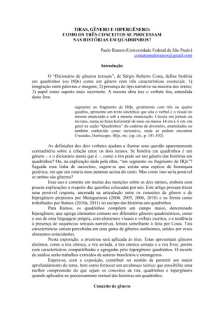 TIRAS, GÊNERO E HIPERGÊNERO:
COMO OS TRÊS CONCEITOS SE PROCESSAM
NAS HISTÓRIAS EM QUADRINHOS?
Paulo Ramos (Universidade Federal de São Paulo)
contatopauloramos@gmail.com
Introdução
O “Dicionário de gêneros textuais”, de Sérgio Roberto Costa, define história
em quadrinhos (ou HQs) como um gênero com três características essenciais: 1)
integração entre palavras e imagens; 2) presença do tipo narrativo na maioria dos textos;
3) papel como suporte mais recorrente. A mesma obra traz o verbete tira, entendida
deste fora:
segmento ou fragmento de HQs, geralmente com três ou quatro
quadros, apresenta um texto sincrético que alia o verbal e o visual no
mesmo enunciado e sob a mesma enunciação. Circula em jornais ou
revistas, numa só faixa horizontal de mais ou menos 14 cm x 4 cm, em
geral na seção “Quadrinhos” do caderno de diversões, amenidades ou
também conhecido como recreativo, onde se podem encontrar
Cruzadas, Horóscopo, HQs, etc. (op. cit., p. 191-192).
As definições dos dois verbetes ajudam a ilustrar uma questão aparentemente
contraditória sobre a relação entre os dois termos. Se história em quadrinhos é um
gênero – e o dicionário atesta que é –, como a tira pode ser um gênero das histórias em
quadrinhos? Ou, na explicação dada pela obra, “um segmento ou fragmento de HQs”?
Seguida essa linha de raciocínio, sugere-se que exista uma espécie de hierarquia
genérica, em que um estaria num patamar acima do outro. Mas como isso seria possível
se ambos são gêneros?
Esse uso é corrente em muitas das menções sobre os dois termos, embora com
poucas explicações a respeito das questões colocadas por nós. Este artigo procura trazer
uma possível resposta, ancorada na articulação entre os conceitos de gênero e de
hipergênero propostos por Maingueneau (2004, 2005, 2006, 2010) e na forma como
trabalhados por Ramos (2010a, 2011) no escopo das histórias em quadrinhos.
Para Ramos, os quadrinhos compõem um campo maior, denominado
hipergênero, que agrega elementos comuns aos diferentes gêneros quadrinísticos, como
o uso de uma linguagem própria, com elementos visuais e verbais escritos, e a tendência
à presença de sequências textuais narrativas, leitura semelhante à feita por Costa. Tais
características seriam percebidas em uma gama de gêneros autônomos, unidos por esses
elementos coincidentes.
Nesta exposição, a premissa será aplicada às tiras. Estas apresentam gêneros
distintos, como a tira cômica, a tira seriada, a tira cômica seriada e a tira livre, porém
com características compartilhadas e agregadas pelo hipergênero quadrinhos. O recorte
de análise serão trabalhos extraídos de autores brasileiros e estrangeiros.
Espera-se, com a exposição, contribuir no sentido de permitir um maior
aprofundamento do tema, bem como fornecer um arcabouço teórico que possibilite uma
melhor compreensão do que sejam os conceitos de tira, quadrinhos e hipergênero
quando aplicados no processamento textual das histórias em quadrinhos.
Conceito de gênero
 