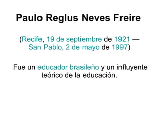 Paulo Reglus Neves Freire   ( Recife ,  19 de septiembre  de  1921  —  San Pablo ,  2 de mayo  de  1997 )  Fue un  educador   brasileño  y un influyente teórico de la educación.  