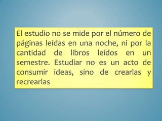 El estudio no se mide por el número de
páginas leídas en una noche, ni por la
cantidad de libros leídos en un
semestre. Estudiar no es un acto de
consumir ideas, sino de crearlas y
recrearlas
 