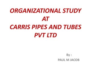 ORGANIZATIONAL STUDY
AT
CARRIS PIPES AND TUBES
PVT LTD
By :
PAUL M JACOB
 