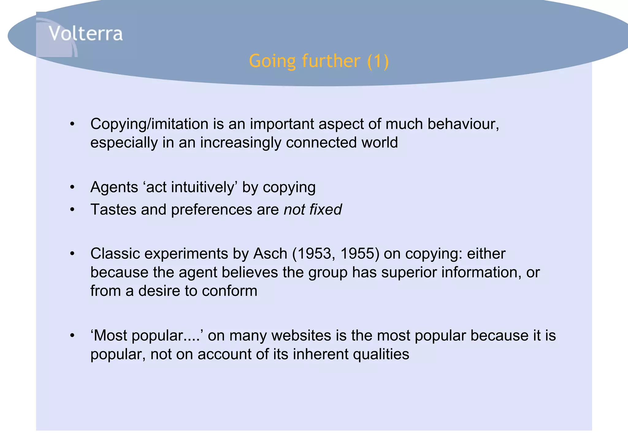 Going further (1)


•  Copying/imitation is an important aspect of much behaviour,
   especially in an increasingly connected world

•  Agents ‘act intuitively’ by copying
•  Tastes and preferences are not fixed

•  Classic experiments by Asch (1953, 1955) on copying: either
   because the agent believes the group has superior information, or
   from a desire to conform

•  ‘Most popular....’ on many websites is the most popular because it is
   popular, not on account of its inherent qualities
 