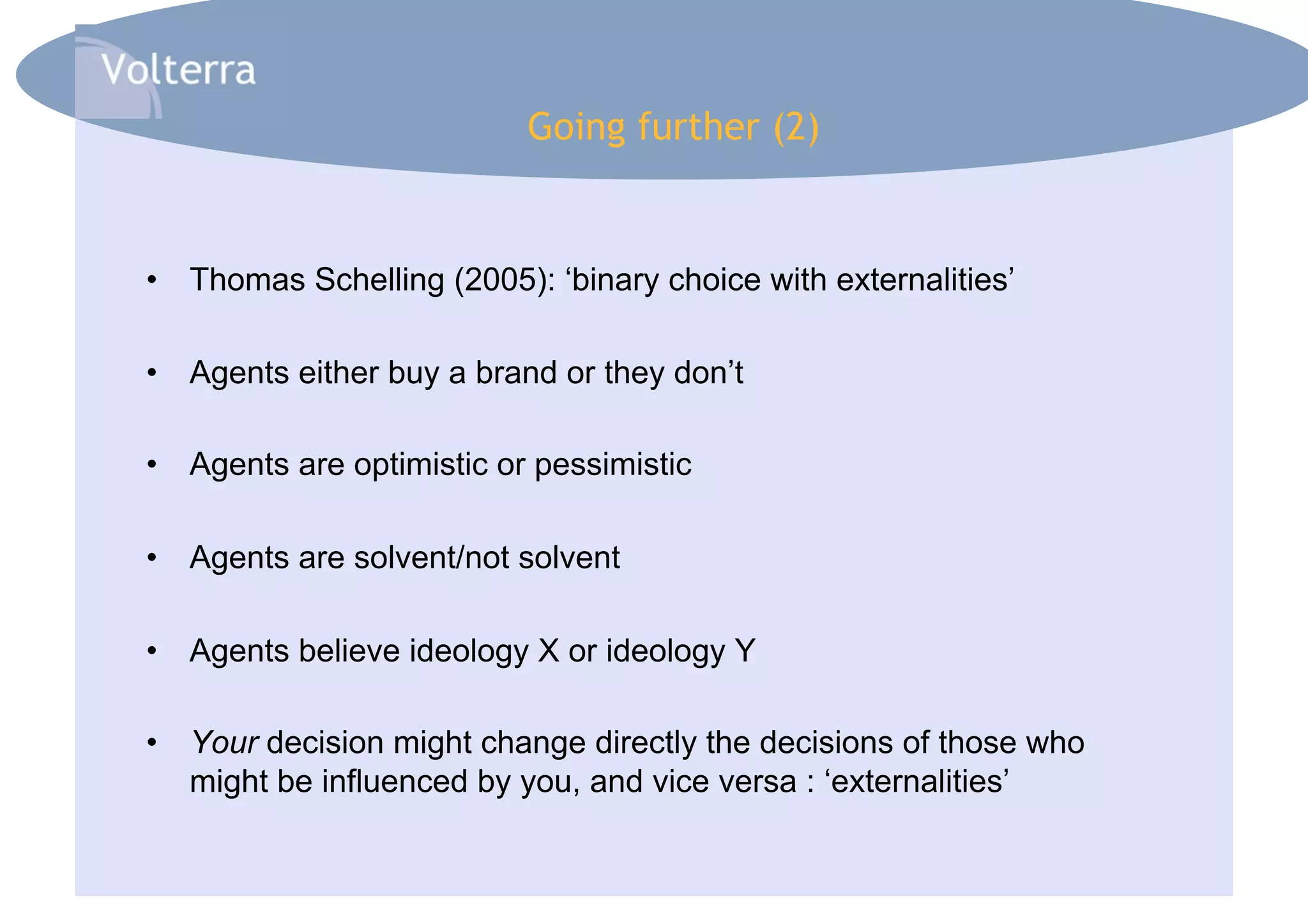 Going further (2)


•  Thomas Schelling (2005): ‘binary choice with externalities’

•  Agents either buy a brand or they don’t

•  Agents are optimistic or pessimistic

•  Agents are solvent/not solvent

•  Agents believe ideology X or ideology Y

•  Your decision might change directly the decisions of those who
   might be influenced by you, and vice versa : ‘externalities’
 