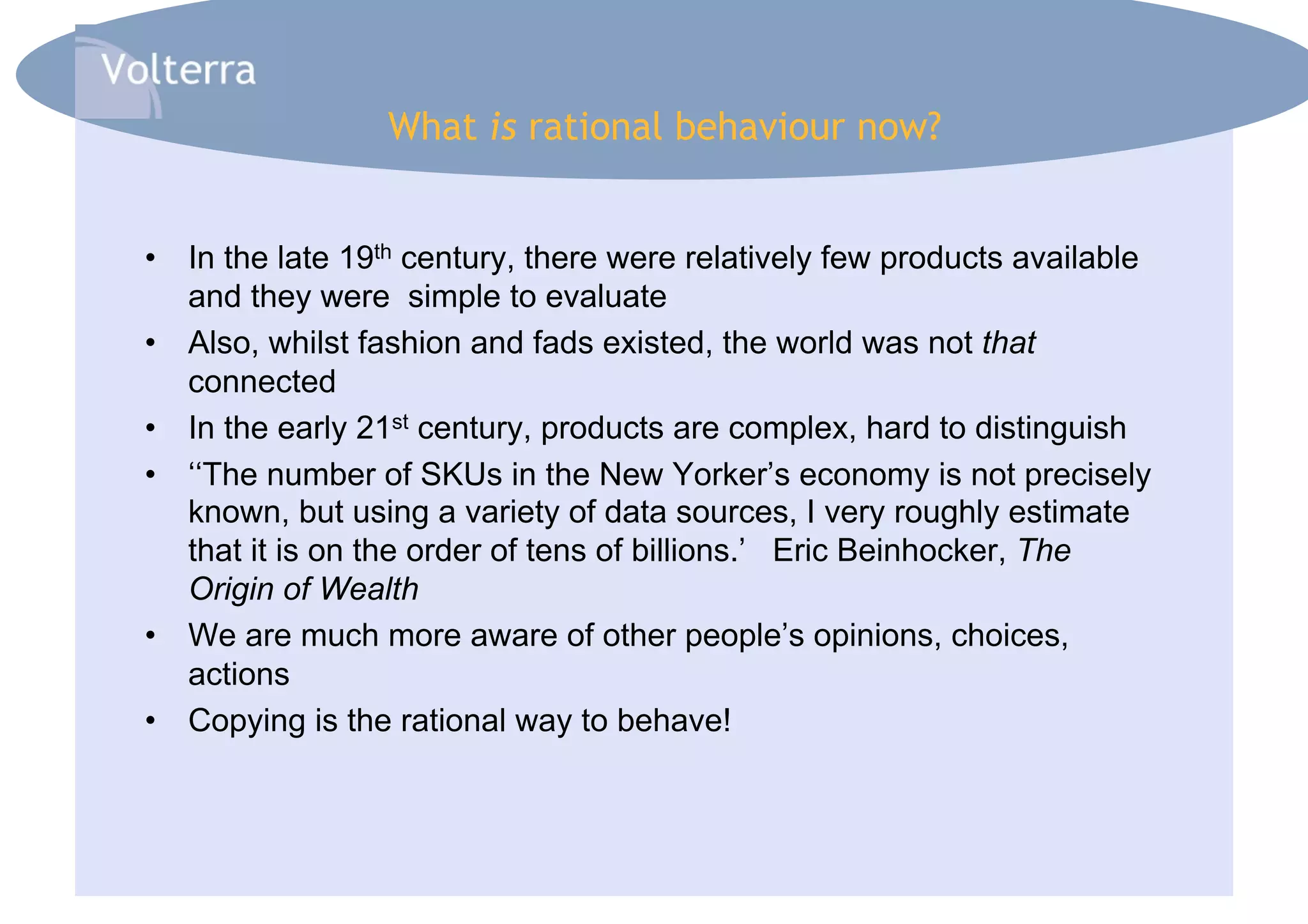 What is rational behaviour now?


•  In the late 19th century, there were relatively few products available
   and they were simple to evaluate
•  Also, whilst fashion and fads existed, the world was not that
   connected
•  In the early 21st century, products are complex, hard to distinguish
•  ‘‘The number of SKUs in the New Yorker’s economy is not precisely
   known, but using a variety of data sources, I very roughly estimate
   that it is on the order of tens of billions.’ Eric Beinhocker, The
   Origin of Wealth
•  We are much more aware of other people’s opinions, choices,
   actions
•  Copying is the rational way to behave!
 