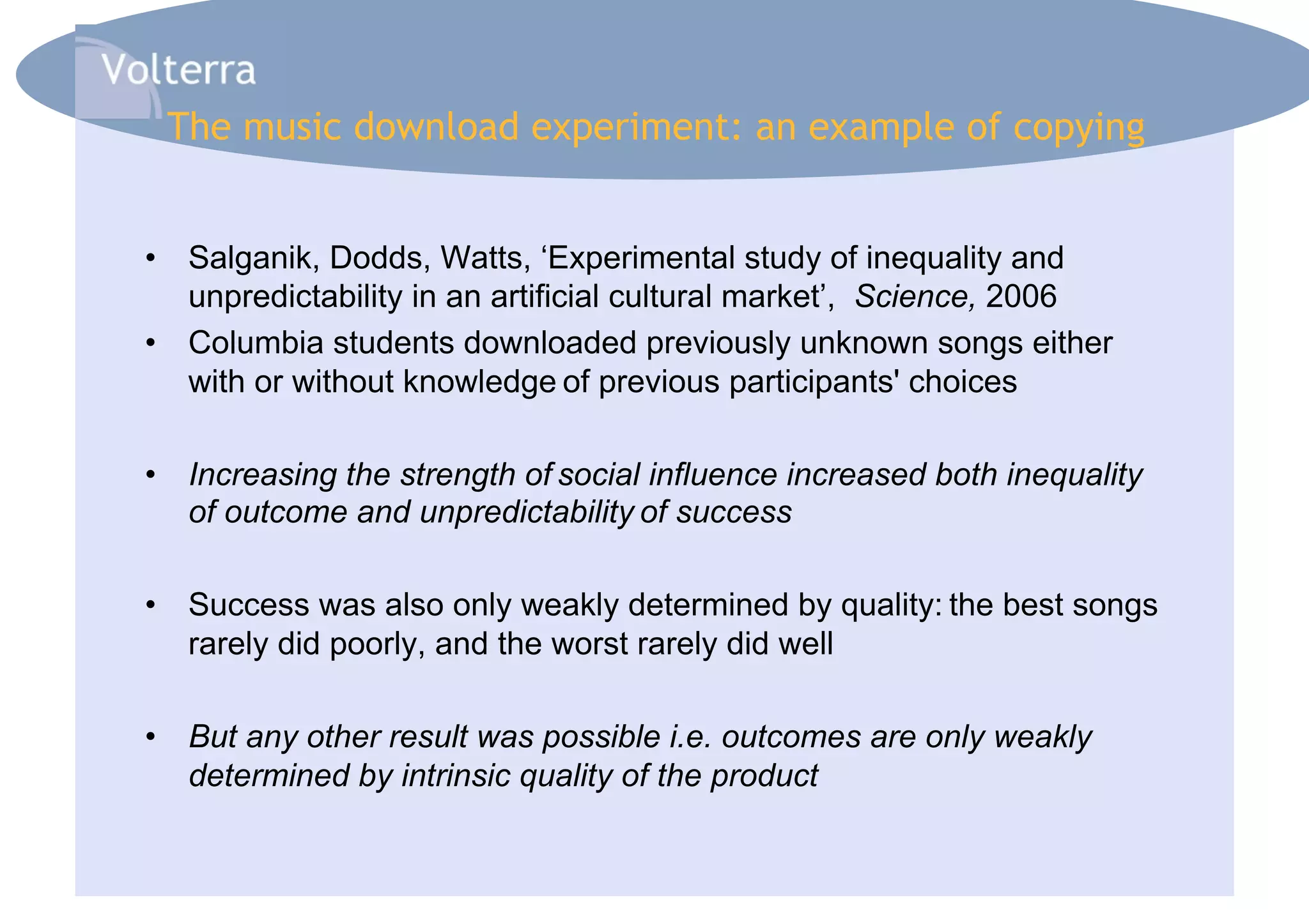 The music download experiment: an example of copying


•  Salganik, Dodds, Watts, ‘Experimental study of inequality and
   unpredictability in an artificial cultural market’, Science, 2006
•  Columbia students downloaded previously unknown songs either
   with or without knowledge of previous participants' choices

•  Increasing the strength of social influence increased both inequality
   of outcome and unpredictability of success

•  Success was also only weakly determined by quality: the best songs
   rarely did poorly, and the worst rarely did well

•  But any other result was possible i.e. outcomes are only weakly
   determined by intrinsic quality of the product
 