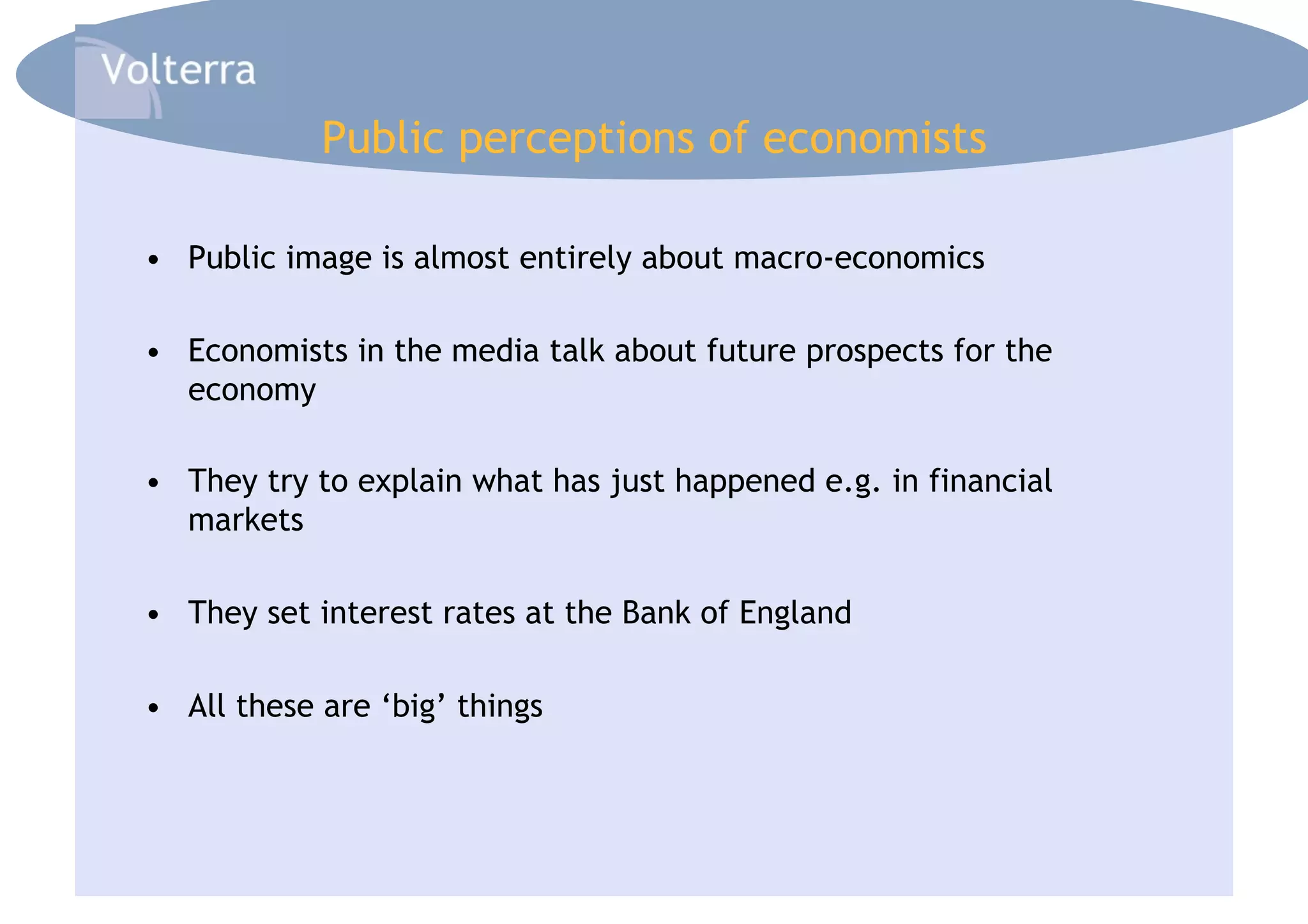 Public perceptions of economists

•  Public image is almost entirely about macro-economics

•  Economists in the media talk about future prospects for the
   economy

•  They try to explain what has just happened e.g. in financial
   markets

•  They set interest rates at the Bank of England

•  All these are ‘big’ things
 