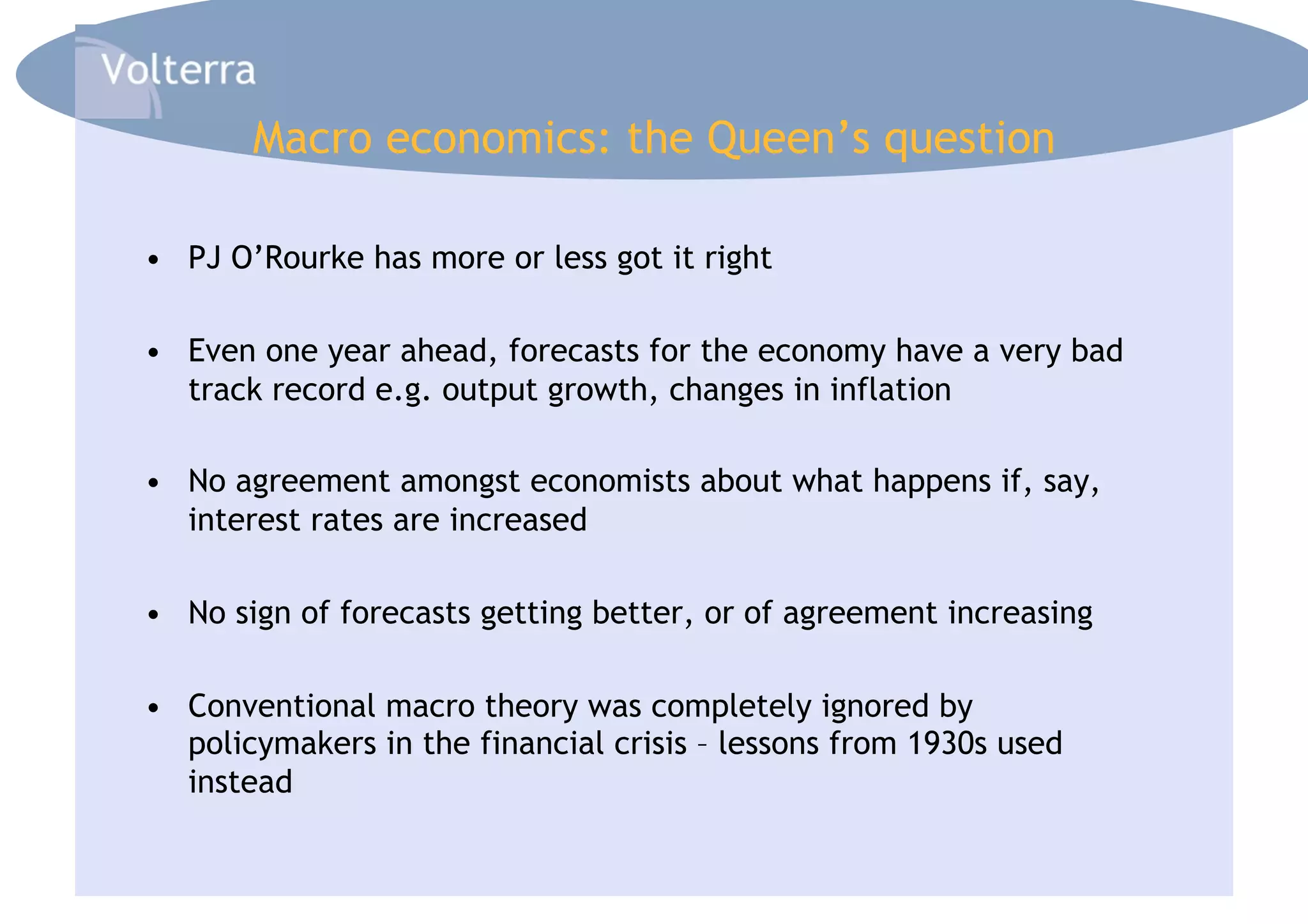 Macro economics: the Queen’s question

•  PJ O’Rourke has more or less got it right

•  Even one year ahead, forecasts for the economy have a very bad
   track record e.g. output growth, changes in inflation

•  No agreement amongst economists about what happens if, say,
   interest rates are increased

•  No sign of forecasts getting better, or of agreement increasing

•  Conventional macro theory was completely ignored by
   policymakers in the financial crisis – lessons from 1930s used
   instead
 